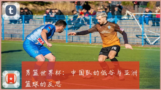 男篮世界杯：中国队的低谷与亚洲篮球的反思