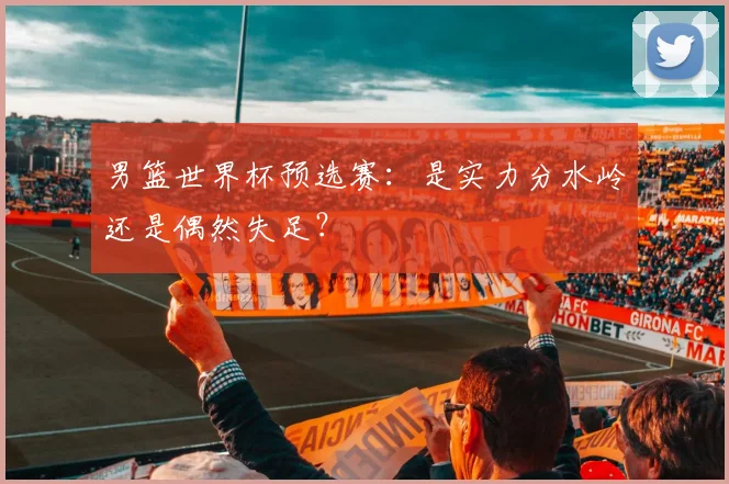 男篮世界杯预选赛：是实力分水岭还是偶然失足？