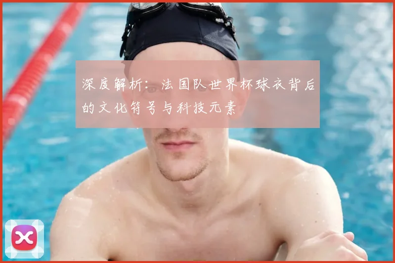 深度解析:法国队世界杯球衣背后的文化符号与科技元素