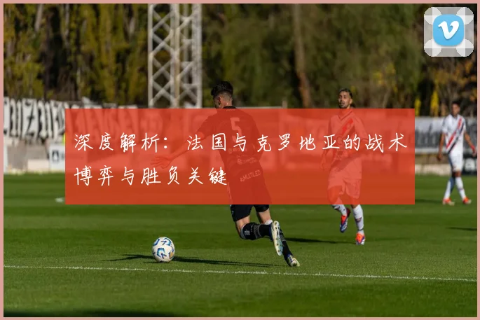深度解析:法国与克罗地亚的战术博弈与胜负关键