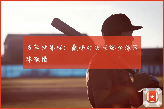 男篮世界杯：巅峰对决点燃全球篮球激情