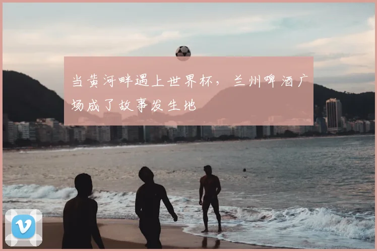 当黄河畔遇上世界杯，兰州啤酒广场成了故事发生地
