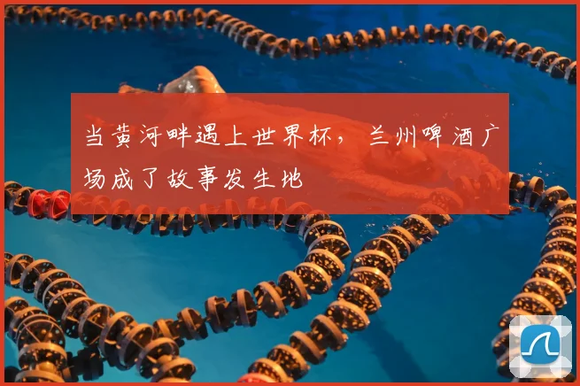 当黄河畔遇上世界杯，兰州啤酒广场成了故事发生地