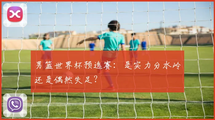 男篮世界杯预选赛：是实力分水岭还是偶然失足？