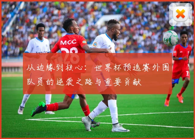从边缘到核心：世界杯预选赛外围队员的逆袭之路与重要贡献