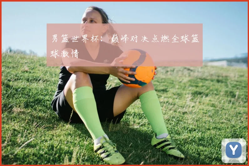 男篮世界杯：巅峰对决点燃全球篮球激情
