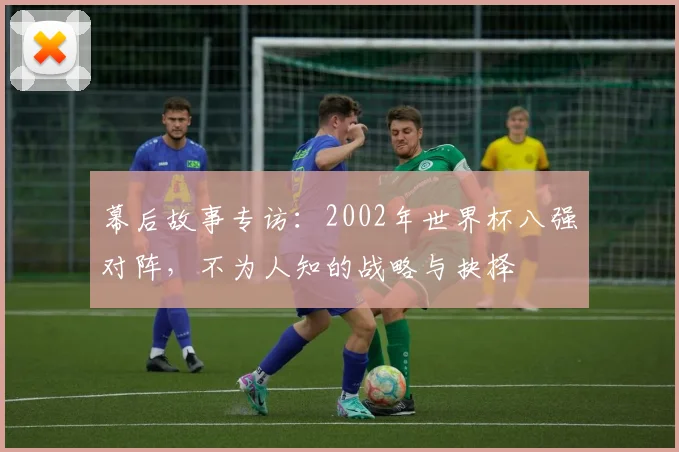 幕后故事专访:2002年世界杯八强对阵,不为人知的战略与抉择