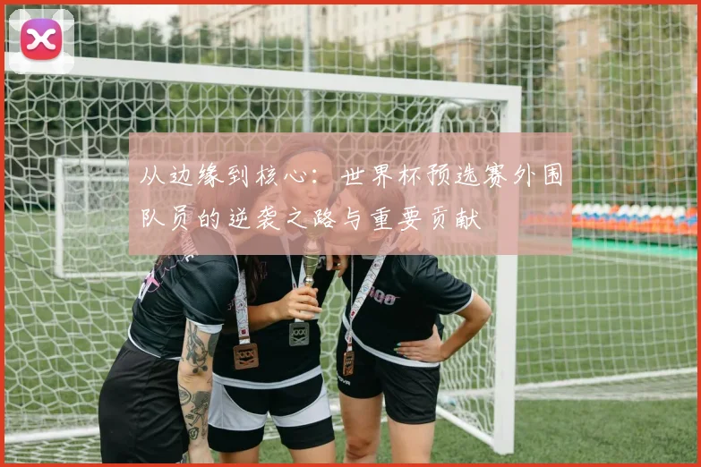 从边缘到核心：世界杯预选赛外围队员的逆袭之路与重要贡献