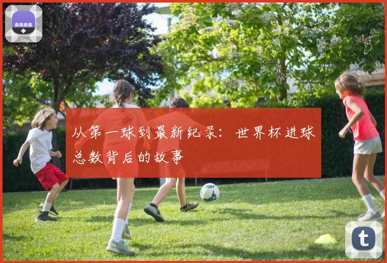 从第一球到最新纪录：世界杯进球总数背后的故事