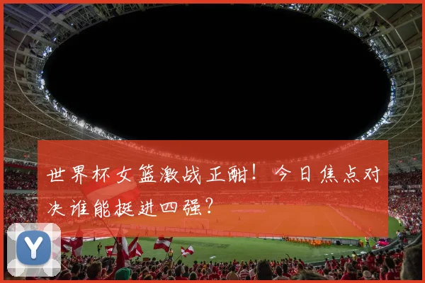 世界杯女篮激战正酣！今日焦点对决谁能挺进四强？